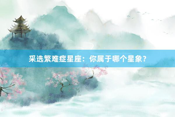 采选繁难症星座：你属于哪个星象？